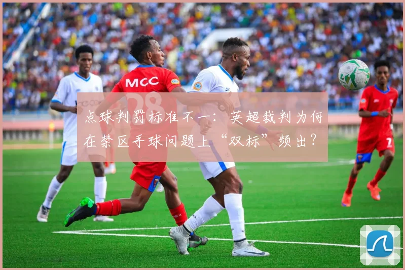 点球判罚标准不一：英超裁判为何在禁区手球问题上“双标”频出？