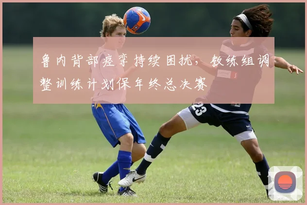 鲁内背部痉挛持续困扰，教练组调整训练计划保年终总决赛